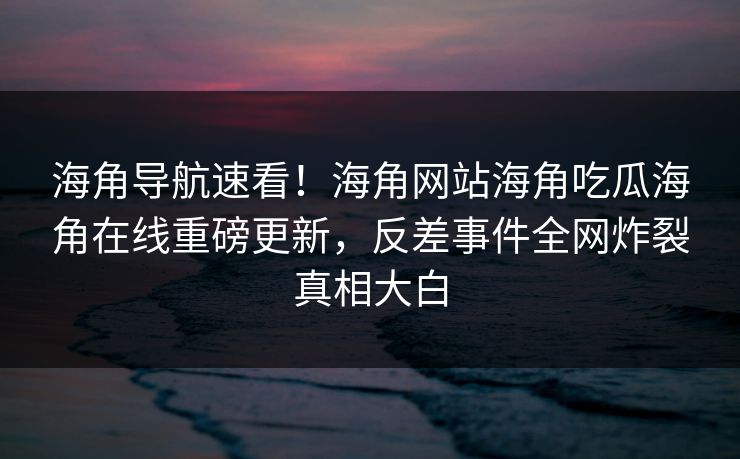 海角导航速看！海角网站海角吃瓜海角在线重磅更新，反差事件全网炸裂真相大白