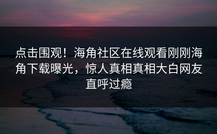 点击围观！海角社区在线观看刚刚海角下载曝光，惊人真相真相大白网友直呼过瘾