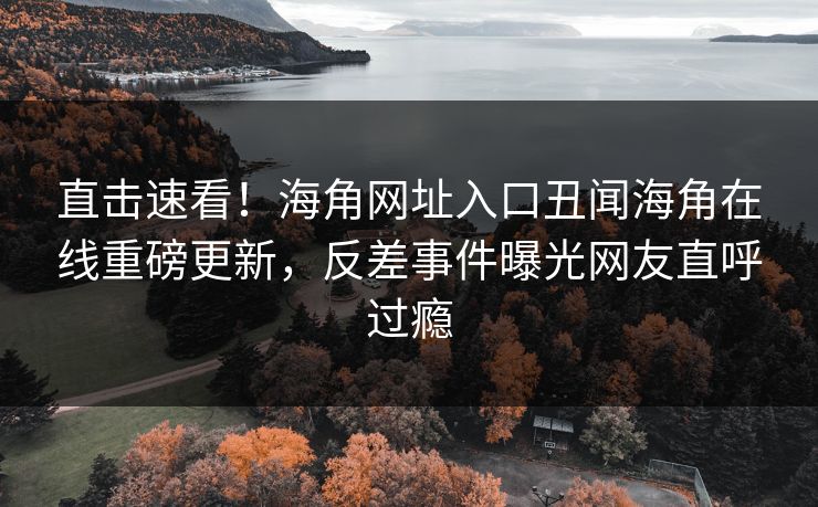 直击速看！海角网址入口丑闻海角在线重磅更新，反差事件曝光网友直呼过瘾
