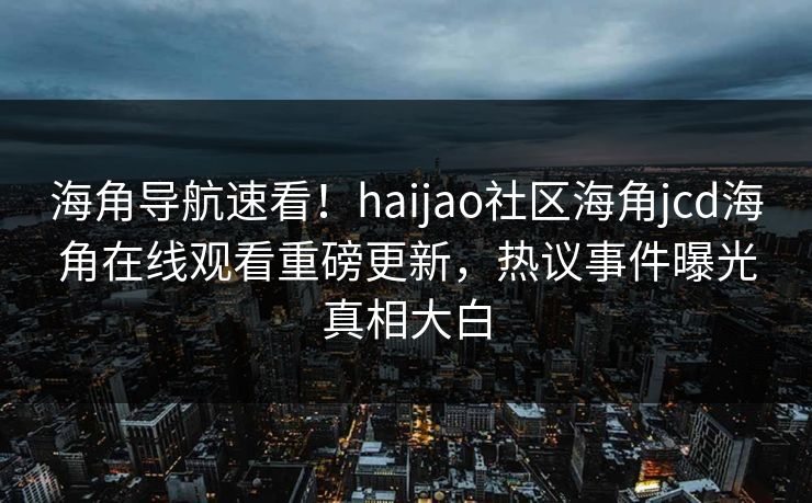 海角导航速看！haijao社区海角jcd海角在线观看重磅更新，热议事件曝光真相大白