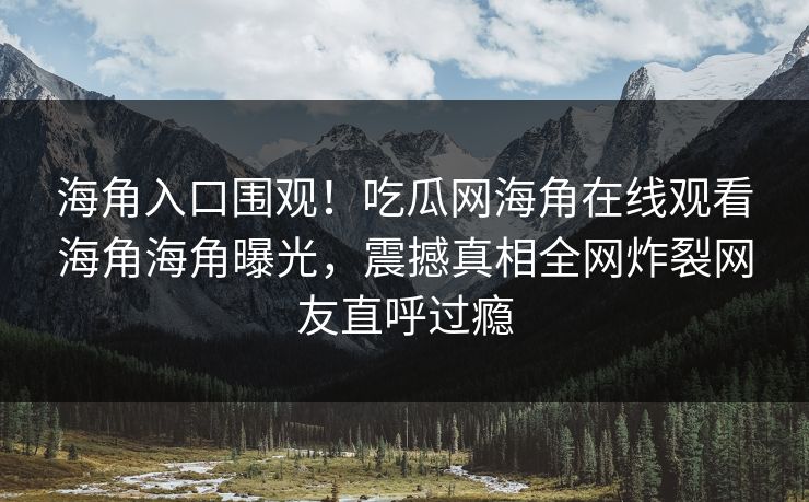 海角入口围观！吃瓜网海角在线观看海角海角曝光，震撼真相全网炸裂网友直呼过瘾
