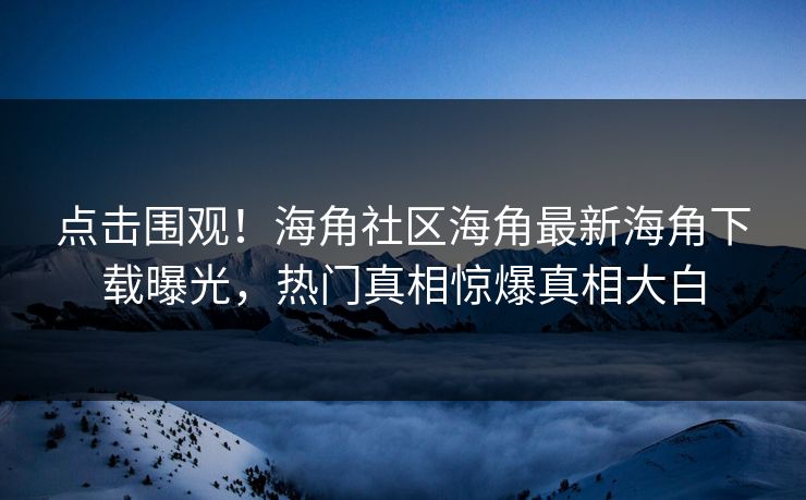 点击围观！海角社区海角最新海角下载曝光，热门真相惊爆真相大白