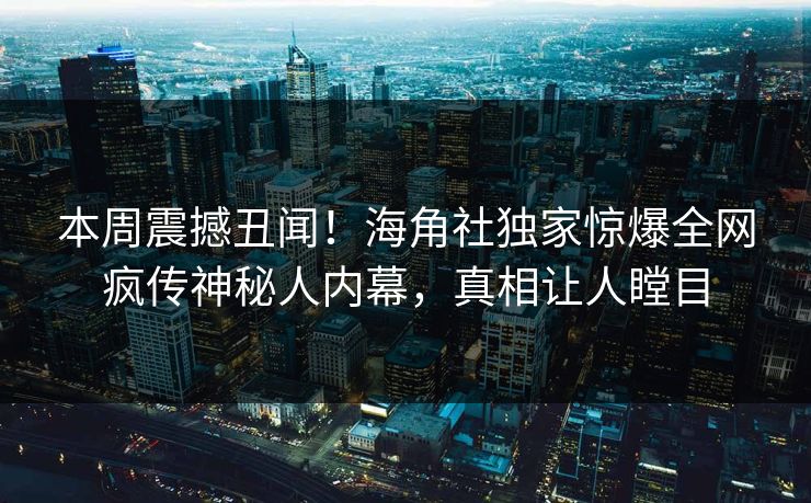 本周震撼丑闻！海角社独家惊爆全网疯传神秘人内幕，真相让人瞠目