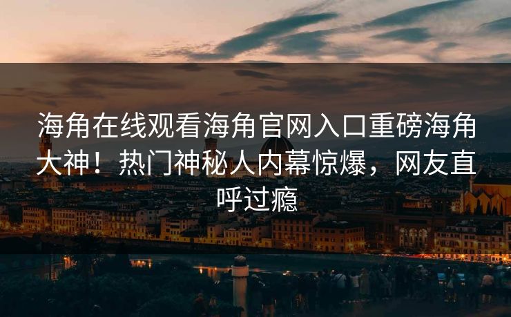 海角在线观看海角官网入口重磅海角大神！热门神秘人内幕惊爆，网友直呼过瘾