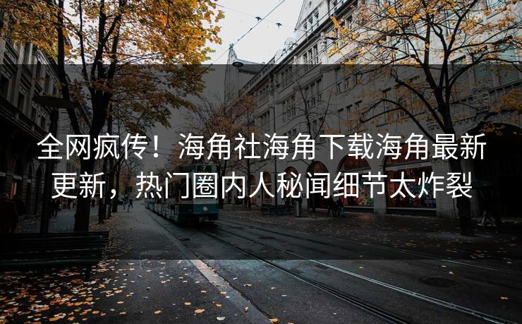 全网疯传！海角社海角下载海角最新更新，热门圈内人秘闻细节太炸裂