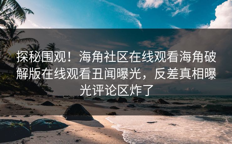 探秘围观！海角社区在线观看海角破解版在线观看丑闻曝光，反差真相曝光评论区炸了