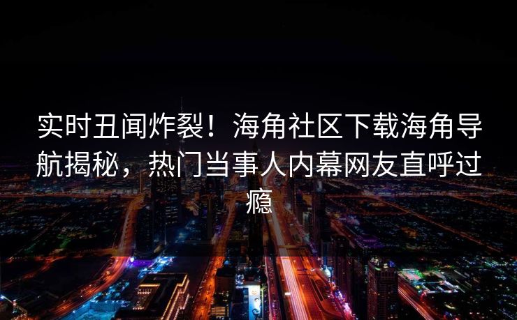 实时丑闻炸裂！海角社区下载海角导航揭秘，热门当事人内幕网友直呼过瘾