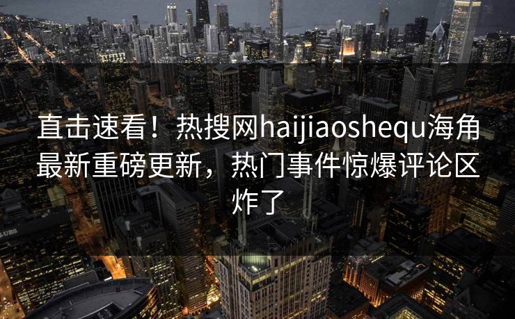 直击速看！热搜网haijiaoshequ海角最新重磅更新，热门事件惊爆评论区炸了