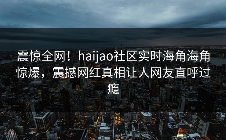 震惊全网！haijao社区实时海角海角惊爆，震撼网红真相让人网友直呼过瘾