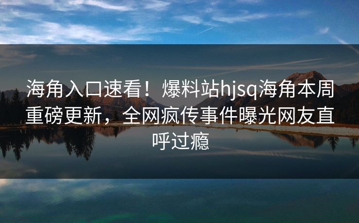 海角入口速看！爆料站hjsq海角本周重磅更新，全网疯传事件曝光网友直呼过瘾