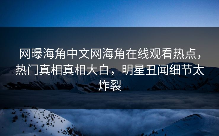 网曝海角中文网海角在线观看热点，热门真相真相大白，明星丑闻细节太炸裂