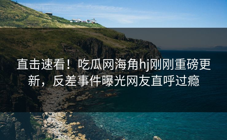 直击速看！吃瓜网海角hj刚刚重磅更新，反差事件曝光网友直呼过瘾