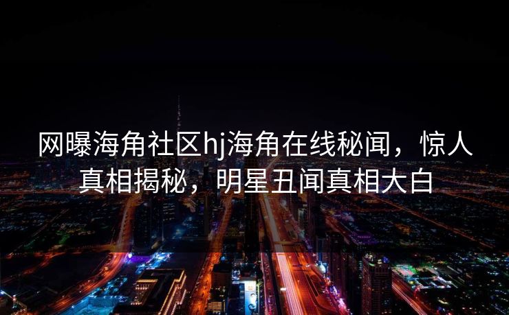 网曝海角社区hj海角在线秘闻，惊人真相揭秘，明星丑闻真相大白