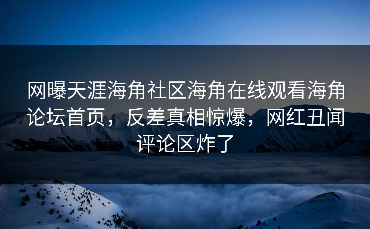 网曝天涯海角社区海角在线观看海角论坛首页，反差真相惊爆，网红丑闻评论区炸了