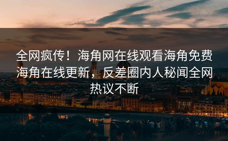 全网疯传！海角网在线观看海角免费海角在线更新，反差圈内人秘闻全网热议不断