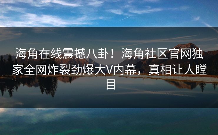 海角在线震撼八卦！海角社区官网独家全网炸裂劲爆大V内幕，真相让人瞠目