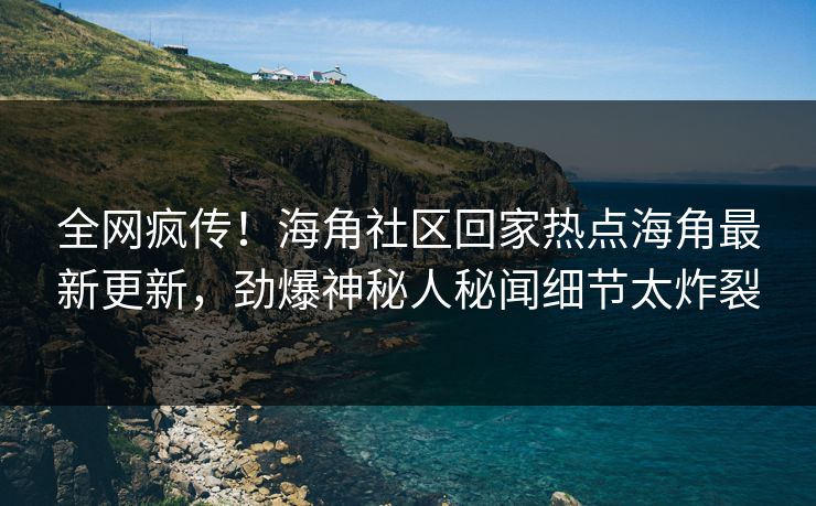 全网疯传！海角社区回家热点海角最新更新，劲爆神秘人秘闻细节太炸裂