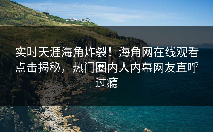 实时天涯海角炸裂！海角网在线观看点击揭秘，热门圈内人内幕网友直呼过瘾