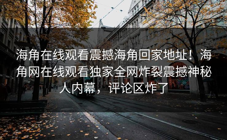 海角在线观看震撼海角回家地址！海角网在线观看独家全网炸裂震撼神秘人内幕，评论区炸了