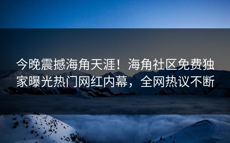 今晚震撼海角天涯！海角社区免费独家曝光热门网红内幕，全网热议不断
