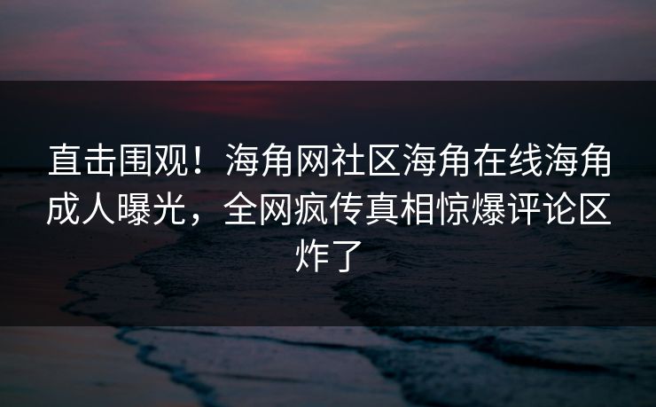 直击围观！海角网社区海角在线海角成人曝光，全网疯传真相惊爆评论区炸了