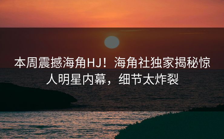 本周震撼海角HJ！海角社独家揭秘惊人明星内幕，细节太炸裂