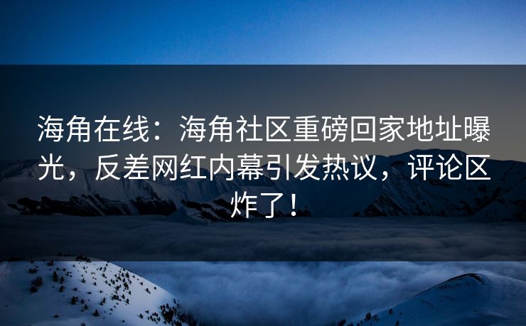 海角在线：海角社区重磅回家地址曝光，反差网红内幕引发热议，评论区炸了！