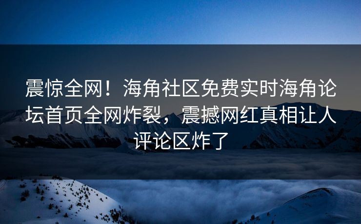 震惊全网！海角社区免费实时海角论坛首页全网炸裂，震撼网红真相让人评论区炸了