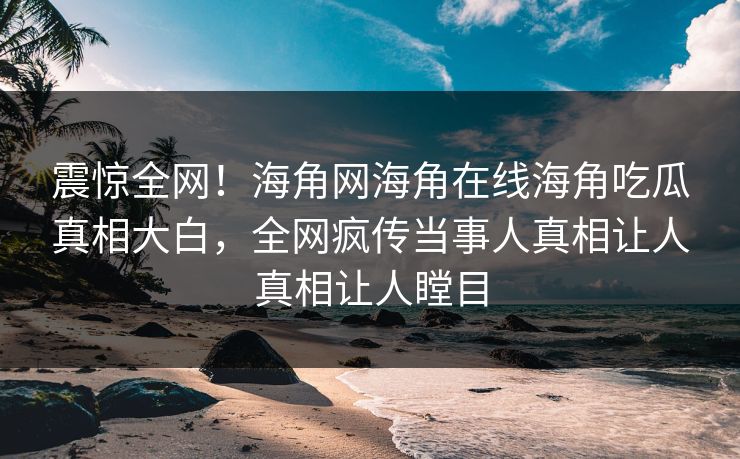 震惊全网！海角网海角在线海角吃瓜真相大白，全网疯传当事人真相让人真相让人瞠目