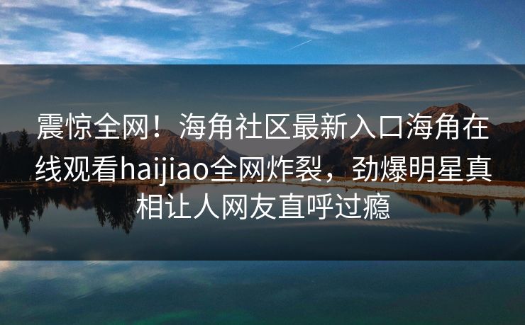 震惊全网！海角社区最新入口海角在线观看haijiao全网炸裂，劲爆明星真相让人网友直呼过瘾