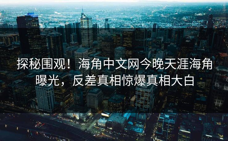 探秘围观！海角中文网今晚天涯海角曝光，反差真相惊爆真相大白