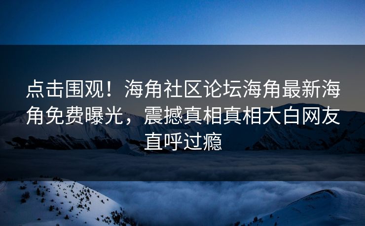 点击围观！海角社区论坛海角最新海角免费曝光，震撼真相真相大白网友直呼过瘾
