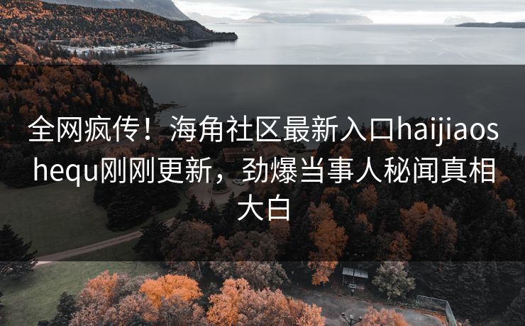 全网疯传！海角社区最新入口haijiaoshequ刚刚更新，劲爆当事人秘闻真相大白