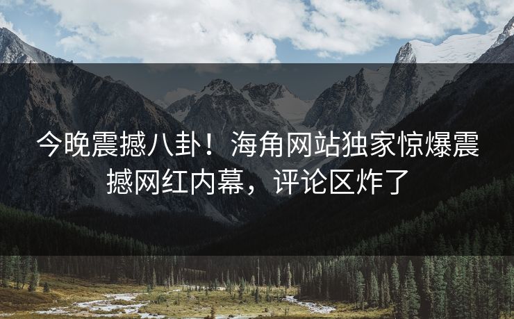今晚震撼八卦！海角网站独家惊爆震撼网红内幕，评论区炸了