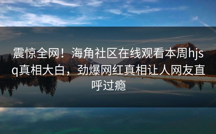 震惊全网！海角社区在线观看本周hjsq真相大白，劲爆网红真相让人网友直呼过瘾