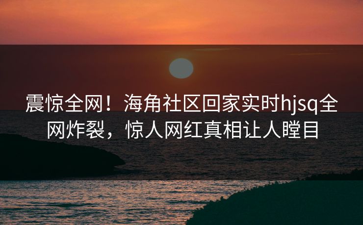 震惊全网！海角社区回家实时hjsq全网炸裂，惊人网红真相让人瞠目
