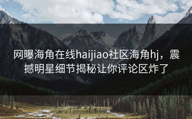 网曝海角在线haijiao社区海角hj，震撼明星细节揭秘让你评论区炸了