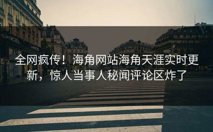 全网疯传！海角网站海角天涯实时更新，惊人当事人秘闻评论区炸了