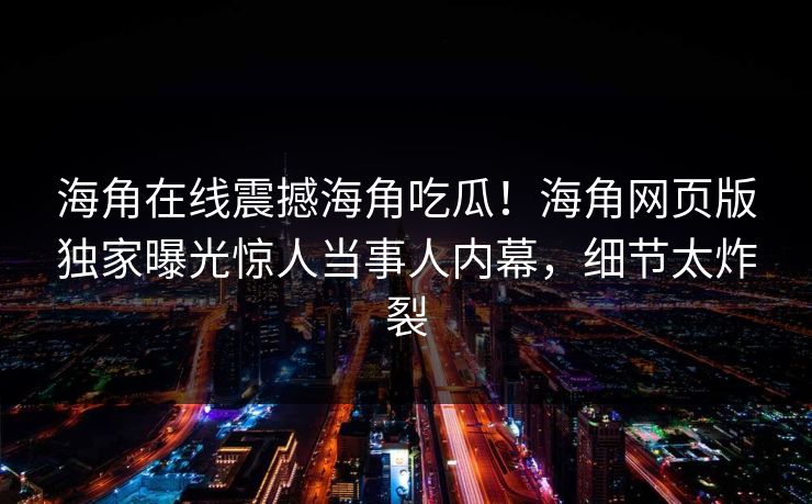 海角在线震撼海角吃瓜！海角网页版独家曝光惊人当事人内幕，细节太炸裂