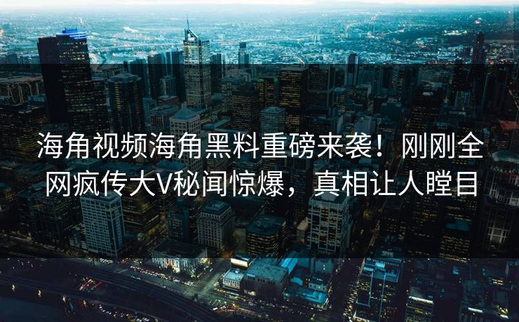 海角视频海角黑料重磅来袭！刚刚全网疯传大V秘闻惊爆，真相让人瞠目
