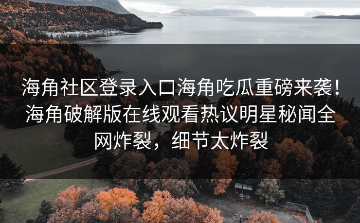 海角社区登录入口海角吃瓜重磅来袭！海角破解版在线观看热议明星秘闻全网炸裂，细节太炸裂