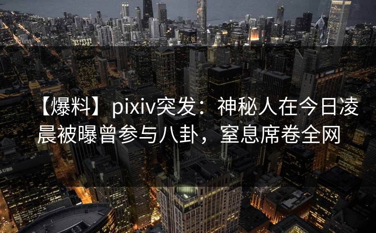 【爆料】pixiv突发：神秘人在今日凌晨被曝曾参与八卦，窒息席卷全网