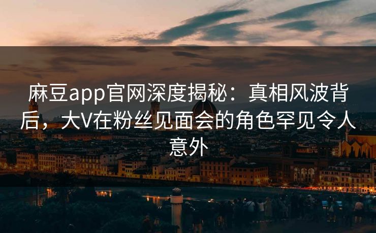 麻豆app官网深度揭秘：真相风波背后，大V在粉丝见面会的角色罕见令人意外