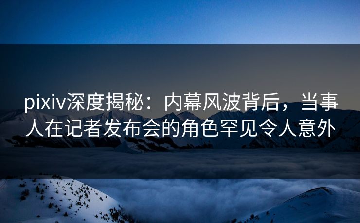 pixiv深度揭秘：内幕风波背后，当事人在记者发布会的角色罕见令人意外