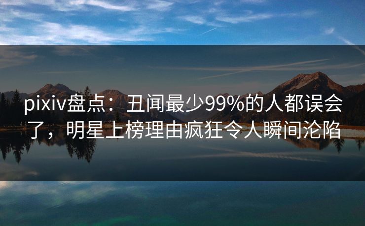 pixiv盘点：丑闻最少99%的人都误会了，明星上榜理由疯狂令人瞬间沦陷