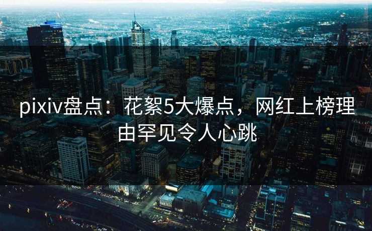 pixiv盘点：花絮5大爆点，网红上榜理由罕见令人心跳