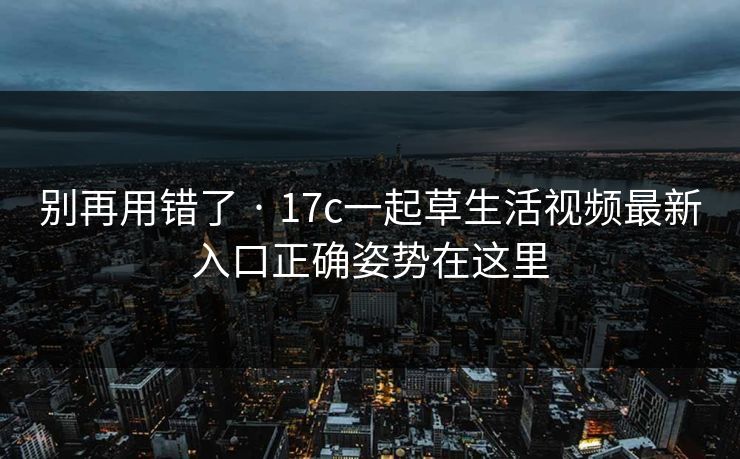 别再用错了 · 17c一起草生活视频最新入口正确姿势在这里