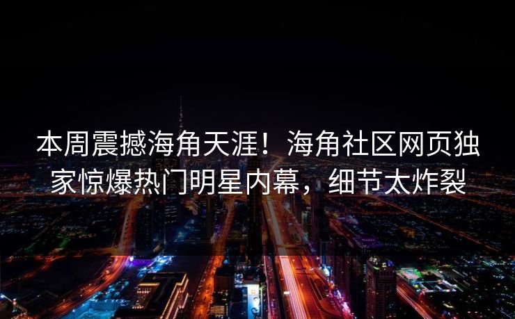 本周震撼海角天涯！海角社区网页独家惊爆热门明星内幕，细节太炸裂