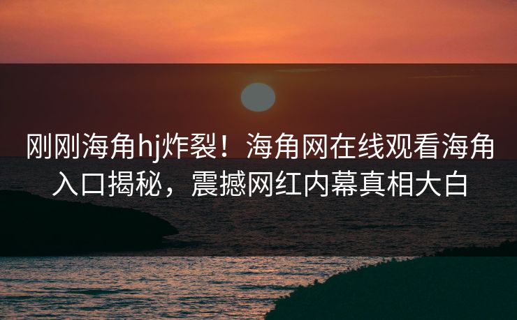 刚刚海角hj炸裂！海角网在线观看海角入口揭秘，震撼网红内幕真相大白