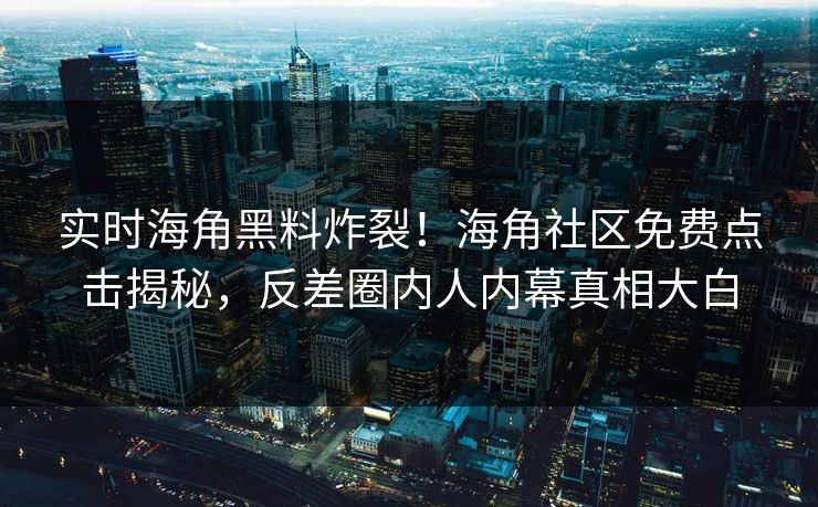实时海角黑料炸裂！海角社区免费点击揭秘，反差圈内人内幕真相大白